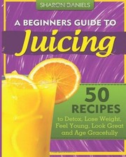 A Beginners Guide To Juicing: 50 Recipes To Detox, Lose Weight, Feel Young, Loo