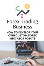 Forex Trading Business: How To Develop Your Own Custom Forex Indicator Robots: 