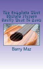 The Complete What Ukulele Players Really Want To Know - Maz, Barry