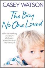 The Boy No One Loved: A Heartbreaking True Story of Abuse, Abandonment and Betr