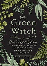 The Green Witch: Your Complete Guide to the Natural Magic of Herbs, Flowers, Ess