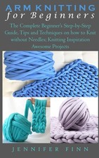ARM KNITTING FOR BEGINNERS: The Complete Beginner’s Step-by-Step Guide, Tips 