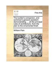 The Builder's Companion, and Workman's General Assistant: Demonstrating, ... All