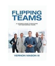 Flipping Teams: A Leader's Guide to Building Top Performing Teams, Vernon Mason 