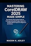 Mastering CorelDRAW 2025 Made Simple: The Ultimate Step-by-Step Guide to Professional Graphic Design, Vector Art, and Real-World Projects for Beginners and Seniors