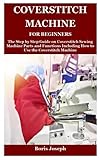 Coverstitch Machine For Beginners: The Step by Step Guide on Coverstitch Sewing Machine Parts and Functions Including How to Use the Coverstitch Machine