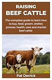RAISING BEEF CATTLE: The complete guide to learn how to buy, feed, groom, shelter, process, health, care and market beef cattle