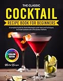 The Classic Cocktail Recipe Book for Beginners: A Complete Guide for Home Mixologists with Tools and Techniques to Create Cocktails Like a Pro (Colour Edition)