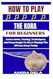 HOW TO PLAY THE KORA FOR BEGINNERS: Learn Notes, Tuning, Techniques, And Easy Songs To Start Playing The African Harp Today