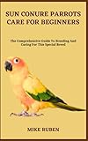 SUN CONURE PARROTS CARE FOR BEGINNERS: The Comprehensive Guide To Breeding And Caring For This Special Breed
