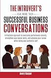 The Introvert's Guide to Successful Business Conversations: A Practical Approach to Overcome Performance Anxiety, Strengthen Your Social Skills, and Advance Your Career While Being Your Authentic Self