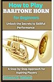 How to Play Baritone Horn for Beginners: Unlock the Secrets to Skillful Performance: A Step-by-Step Approach for Aspiring Players