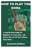 HOW TO PLAY THE KORA: A Step-By-Step Guide For Beginners To Learn, Play, And Perfect The Art Of West African Harp Music