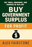 Buy Government Surplus for Profit: Get Tools, Equipment, and Vehicles at 90% Off — Government Clearance (Hidden Income)