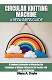 Circular Knitting Machine: A Beginners Guide: A Handbook Instruction to Mastering the Techniques of Making Patterns in The Rounds with Tools and Materials