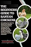The Beginners Guide to Bantam Chickens: Everything You Need to Know for A Healthy, And Thriving Flock, Caring, Tips For Designing Coop, Feeding, Breeding, ... Handling, Grooming And Egg Collection