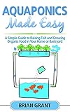 Aquaponics Made Easy: A Simple and Easy Guide to Raising Fish and Growing Food Organically in Your Home or Backyard